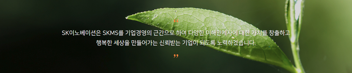 SK이노베이션은 SKMS를 기업경영의 근간으로 하여 다양한 이해관계자에 대한 가치를 창출하고 행복한 세상을 만들어가는 신뢰받는 기업이 되도록 노력하겠습니다.